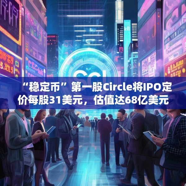 “稳定币”第一股Circle将IPO定价每股31美元，估值达68亿美元