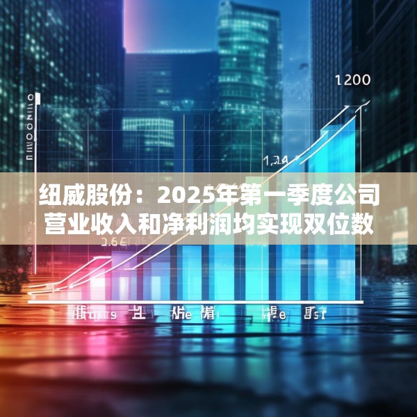 纽威股份：2025年第一季度公司营业收入和净利润均实现双位数增长