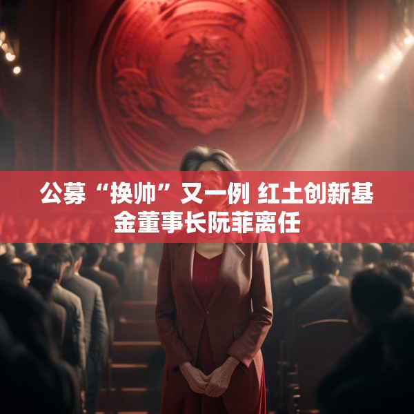 公募“换帅”又一例 红土创新基金董事长阮菲离任