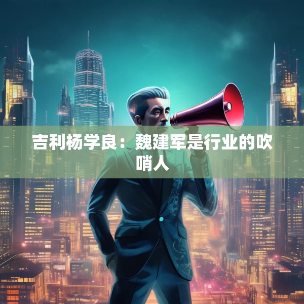 吉利杨学良：魏建军是行业的吹哨人