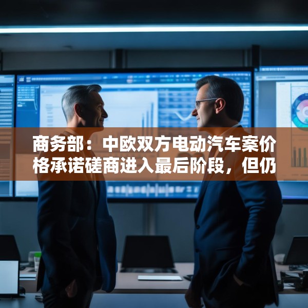 商务部：中欧双方电动汽车案价格承诺磋商进入最后阶段，但仍需双方努力