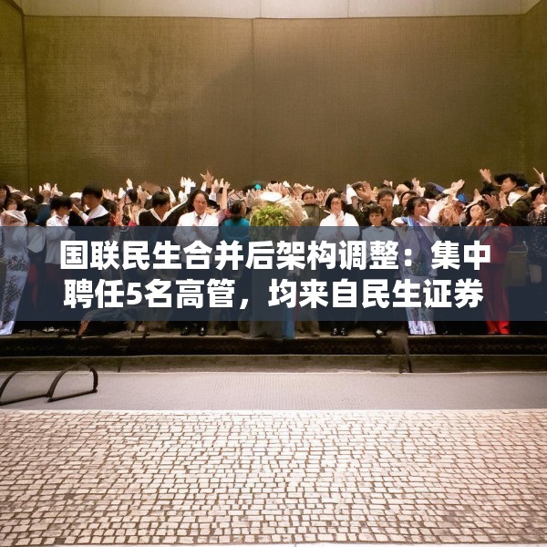 国联民生合并后架构调整：集中聘任5名高管，均来自民生证券
