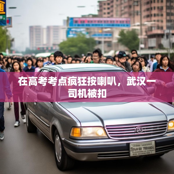 在高考考点疯狂按喇叭，武汉一司机被扣