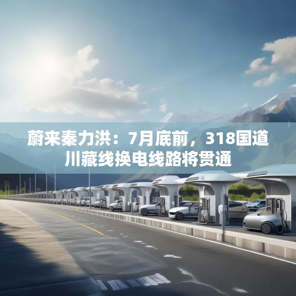 蔚来秦力洪：7月底前，318国道川藏线换电线路将贯通