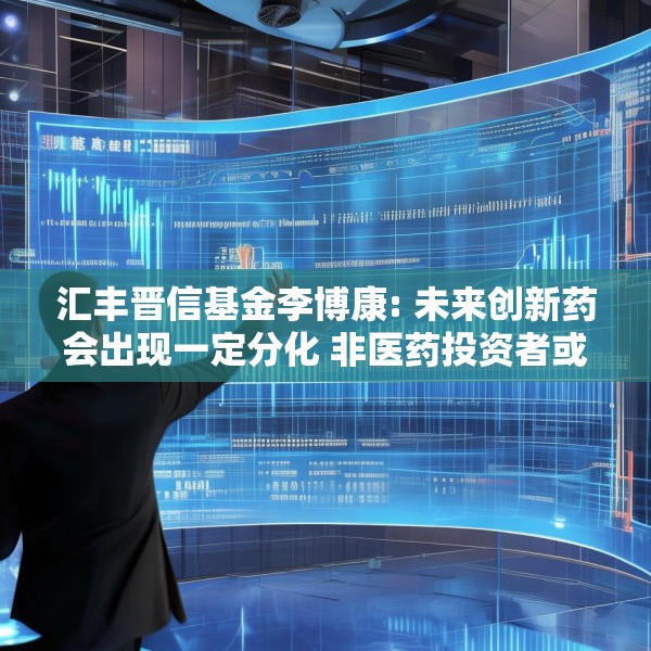 汇丰晋信基金李博康: 未来创新药会出现一定分化 非医药投资者或可借主动型医药基金参与投资机会