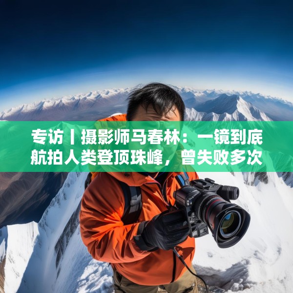 专访丨摄影师马春林：一镜到底航拍人类登顶珠峰，曾失败多次