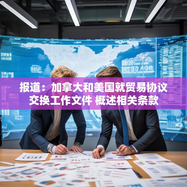 报道：加拿大和美国就贸易协议交换工作文件 概述相关条款