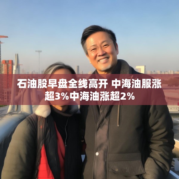 石油股早盘全线高开 中海油服涨超3%中海油涨超2%