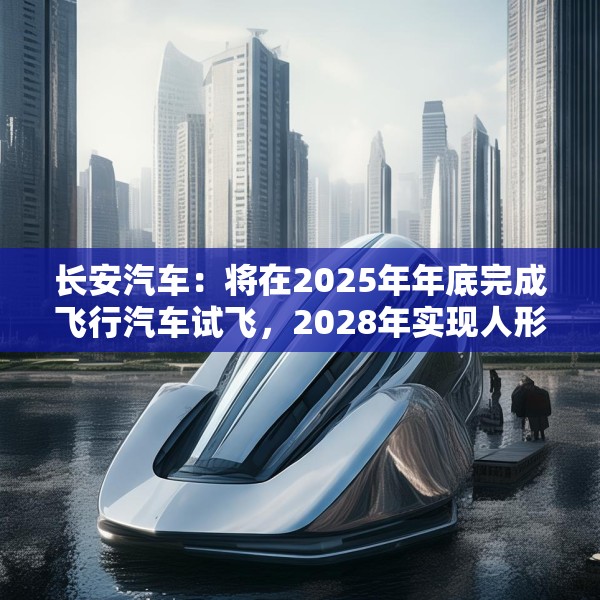 长安汽车：将在2025年年底完成飞行汽车试飞，2028年实现人形机器人下线应用