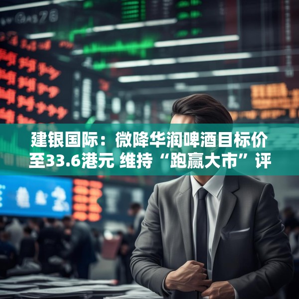 建银国际：微降华润啤酒目标价至33.6港元 维持“跑赢大市”评级