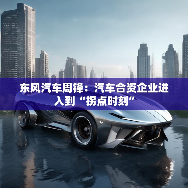 东风汽车周锋：汽车合资企业进入到“拐点时刻”