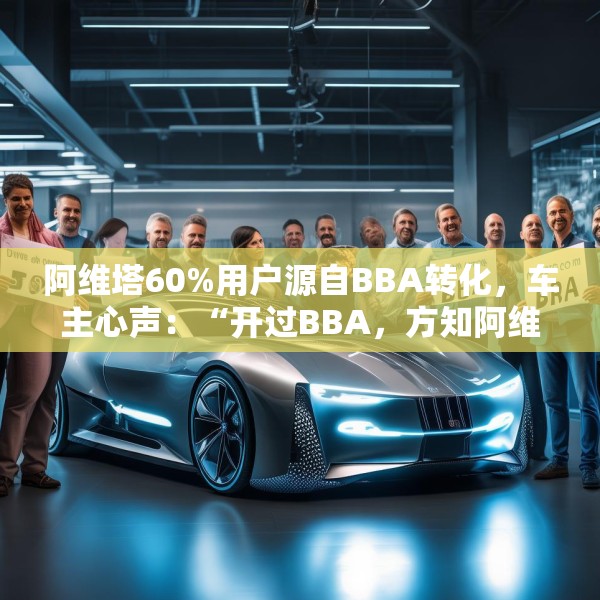 阿维塔60%用户源自BBA转化，车主心声：“开过BBA，方知阿维塔”