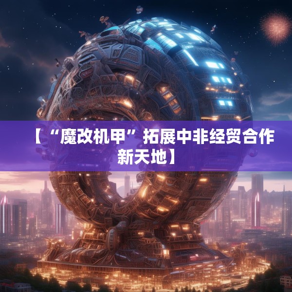 【“魔改机甲”拓展中非经贸合作新天地】