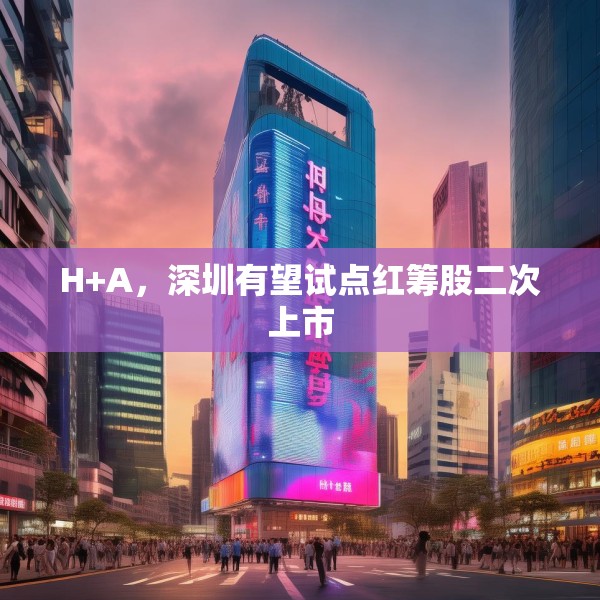 H+A，深圳有望试点红筹股二次上市