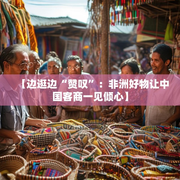 【边逛边“赞叹”：非洲好物让中国客商一见倾心】